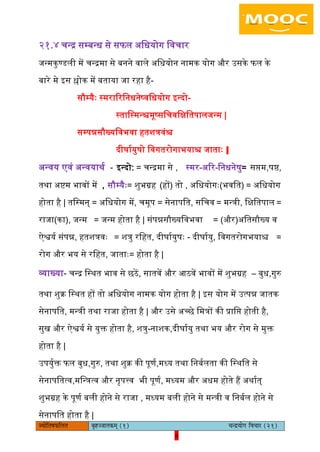 6pÙeesefle<eHeâefuele ye=nppeelekeâced (1) ÛevõÙeesie efJeÛeej (21)
6
२१.४ चन्र सम्बन्ध से सफि अिधयोग िवचार
जन्मकुण्डिी में चन्रमा से बनने वािे अिधयोन नामक योग और उसके फि के
बारे मे इस श्लोक में बताया जा रहा है-
सौम्यैैः स्मराररिनधनेष्विधयोग इन्दो-
स्तािस्मन्श्चमूष्सिचविक्षितपािजन्म |
सम्पन्नसौख्यिवभवा हतशत्रवंश्च
दीघाययुषो िवगतरोगाभयाश्च जाताैः ||
अन्वय एवं अन्वयाथय - इन्दो: = चन्रमा से , स्मर-अरर-िनधनेषु= सिम,षष्ठ,
तथा अष्टम भावों में , सौम्यैैः= शुभग्रह (हों) तो , अिधयोगैः(भवित) = अिधयोग
होता है | तिस्मन् = अिधयोग में, चमूप = सेनापित, सिचव = मन्त्री, िक्षितपाि =
राजा(का), जन्म = जन्म होता है | संपन्नसौख्यिवभवा = (और)अितसौख्य व
ऐश्वयय संपन्न, हतशत्रवैः = शत्रु रिहत, दीघाययुषैः - दीघाययु, िवगतरोगभयाश्च =
रोग और भय से रिहत, जाताैः= होता है |
व्याख्या- चन्र िस्थत भाव से छठें, सातवें और आठवें भावों में शुभग्रह – बुध,गुरु
तथा शुक्र िस्थत हों तो अिधयोग नामक योग होता है | इस योग में उत्पन्न जातक
सेनापित, मन्त्री तथा राजा होता है | और उसे अच्छे िमत्रों की प्रािि होती है,
सुख और ऐश्वयय से युक्त होता है, शत्रु-नाशक,दीघाययु तथा भय और रोग से मुक्त
होता है |
उपयुयक्त फि बुध,गुरु, तथा शुक्र की पूणय,मध्य तथा िनबयिता की िस्थित से
सेनापितत्व,मिन्त्रत्व और नृपत्त्व भी पूणय, मध्यम और अधम होते हैं अथायत्
शुभग्रह के पूणय बिी होने से राजा , मध्यम बिी होने से मन्त्री व िनबयि होने से
सेनापित होता है |
 