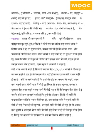9pÙeesefle<eHeâefuele ye=nppeelekeâced (1) ÛevõÙeesie efJeÛeej (21)
9
आचायय) , तु शीतकरे = चन्रमा, केन्रे =केंर में (हो), अथवा = या, ग्रहयुते =
(अन्य) ग्रहों से युत हो, (तदा) असौ केमरुमो= (तब) यह केमरुम योग, न-
ईष्यते= नहीं होता है , केिचत् = कोई (आचायय), केन्र= केंर, नवान्शकेषु च =
और नवांश में (चन्र की िस्थित से) वदिन्त= (इन योगों को)कहते हैं, ते=
वे(उनका), युिक्तप्रिसिा = कथन प्रिसि , न= नहीं (है) |
व्याख्या- जातक की जन्मकुण्डिी मे यकद सूयय को छोड़कर अन्य
ग्रहों(मंगि,बुध,गुरु,शुक्र,शिन) में से कोई एक या अिधक ग्रह चंरस्थ भाव से
िद्वतीय भाव में हो तो सुनफा योग, द्वादश भाव में हो तो अनफा योग, और
चन्रमा से िद्वतीय तथा द्वादश दोनों भावों में ग्रह िस्थत हों तो दुरुधरा योग होता
है | इसके िवपरीत यकद सूयय से िद्वतीय और द्वादश भावों में कोई ग्रह न हो तो
केमरुम नमक योग होता है , ऐसा बहुत से आचायों ने कहा है |
कोई अन्य आचायय कहते हैं कक यकद चन्रमा केंर -१,४,७,१० भावों में िस्थत हो
या अन्य ग्रहों से युत हो तो केमरुम योग नहीं होता या इसका कोई प्रभाव नहीं
होता है | कोई आचायय कहते हैं कक सूयाय को छोड़कर चन्रमा से चतुथय, दशम
तथा चतुथय-दशम दोनों भाव में कोई ग्रह िस्थत हो क्रमशैः सुनफा, अनफा व
दुरुधरा योग तथा चतुथय-दशम भावों में कोई गृह न हों तो केमरुम योग होता है |
जबकक कोई अन्य आचायय कहते हैं कक सूयय को छोड़कर, ककसी भी रािश में
चन्रमा िजस रािश के नवांश में िस्थत हो, उस नवांश रािश से दूसरी रािश में
कोई भी ग्रह िस्थत हो तो सुनफा, बारहवीं रािश में कोई भी गृह हो तो अनफा,
तथा दूसरी व बारहवीं दोनों रािश में कोई गृह िस्थत न हो तो केमरुम योग होता
है, ककन्तु उन आचायों के इसप्रकार के मत या िवकल्प प्रिसि नहीं हैं |
 