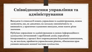 Співвідношення управління та
адміністрування
Виходячи із етимології понять управління та адміністрування, можна
засвідчити, що, не дивлячись на загальну синонімічність та
вживаність у практично однакових випадках, вони мають різне
значення.
Публічне управління та адміністрування в умовах інформаційного
суспільства: вітчизняний і зарубіжний досвід передбачає
імперативність у процесі його впровадження безумовністьвиконання,
та, як наслідок, прийняття управлінських рішень, обмеження прав
упевних випадках меншої частини суспільства.
 
