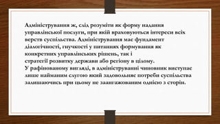 Адміністрування ж, слід розуміти як форму надання
управлінської послуги, при якій враховуються інтереси всіх
верств суспільства. Адміністрування має фундамент
діалогічності, гнучкості у питаннях формування як
конкретних управлінських рішень, так і
стратегії розвитку держави або регіону в цілому.
У рафінованому вигляді, в адмініструванні чиновник виступає
лише найманим слугою який задовольняє потреби суспільства
залишаючись при цьому не заангажованим однією з сторін.
 
