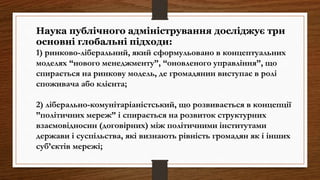 Наука публічного адміністрування досліджує три
основні глобальні підходи:
1) ринково-ліберальний, який сформульовано в концептуальних
моделях “нового менеджменту”, “оновленого управління”, що
спирається на ринкову модель, де громадянин виступає в ролі
споживача або клієнта;
2) ліберально-комунітаріаністський, що розвивається в концепції
”політичних мереж” і спирається на розвиток структурних
взаємовідносин (договірних) між політичними інститутами
держави і суспільства, які визнають рівність громадян як і інших
суб’єктів мережі;
 
