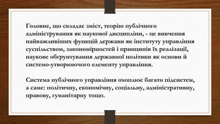 Головне, що складає зміст, теорію публічного
адміністрування як наукової дисципліни, - це вивчення
найважливіших функцій держави як інституту управління
суспільством, закономірностей і принципів їх реалізації,
наукове обґрунтування державної політики як основи й
системо-утворюючого елементу управління.
Система публічного управління охоплює багато підсистем,
а саме: політичну, економічну, соціальну, адміністративну,
правову, гуманітарну тощо.
 