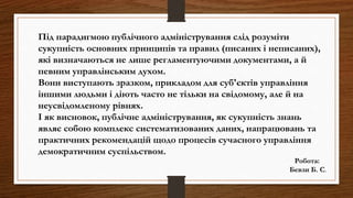 Під парадигмою публічного адміністрування слід розуміти
сукупність основних принципів та правил (писаних і неписаних),
які визначаються не лише регламентуючими документами, а й
певним управлінським духом.
Вони виступають зразком, прикладом для суб'єктів управління
іншими людьми і діють часто не тільки на свідомому, але й на
неусвідомленому рівнях.
І як висновок, публічне адміністрування, як сукупність знань
являє собою комплекс систематизованих даних, напрацювань та
практичних рекомендацій щодо процесів сучасного управління
демократичним суспільством.
Робота:
Бевзи Б. С.
 