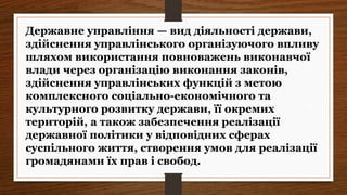 Державне управління — вид діяльності держави,
здійснення управлінського організуючого впливу
шляхом використання повноважень виконавчої
влади через організацію виконання законів,
здійснення управлінських функцій з метою
комплексного соціально-економічного та
культурного розвитку держави, її окремих
територій, а також забезпечення реалізації
державної політики у відповідних сферах
суспільного життя, створення умов для реалізації
громадянами їх прав і свобод.
 