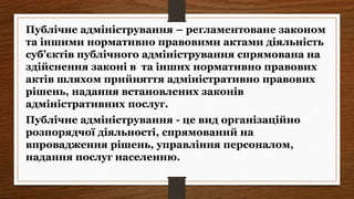 Публічне адміністрування - це вид організаційно
розпорядчої діяльності, спрямований на
впровадження рішень, управління персоналом,
надання послуг населенню.
Публічне адміністрування – регламентоване законом
та іншими нормативно правовими актами діяльність
суб’єктів публічного адміністрування спрямована на
здійснення законі в та інших нормативно правових
актів шляхом прийняття адміністративно правових
рішень, надання встановлених законів
адміністративних послуг.
 