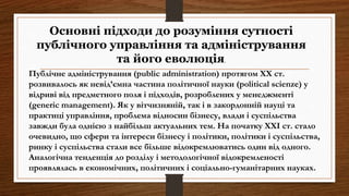 Публічне адміністрування (public administration) протягом ХХ ст.
розвивалось як невід’ємна частина політичної науки (political scienze) у
відриві від предметного поля і підходів, розроблених у менеджменті
(generic management). Як у вітчизняній, так і в закордонній науці та
практиці управління, проблема відносин бізнесу, влади і суспільства
завжди була однією з найбільш актуальних тем. На початку ХХІ ст. стало
очевидно, що сфери та інтереси бізнесу і політики, політики і суспільства,
ринку і суспільства стали все більше відокремлюватись один від одного.
Аналогічна тенденція до розділу і методологічної відокремленості
проявлялась в економічних, політичних і соціально-гуманітарних науках.
Основні підходи до розуміння сутності
публічного управління та адміністрування
та його еволюція.
 