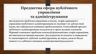Предметна сфера публічного
управління
та адміністрування
Досліджуючи проблеми управління в цілому, теорія державного
управління (публічного адміністрування) не підміняє і не дублює інші
науки, які займаються суміжною проблематикою. Самостійний предмет
публічного адміністрування складається із трьох великих елементів.
Перший становлять проблеми взаємодії різноманітних сторін управління,
які вивчаються іншими науками. Досліджуючи ці аспекти та виявляючи
їх закономірності, публічне адміністрування, як наука, досягає більш
повного та глибокого пізнання адміністративної реальності.
 