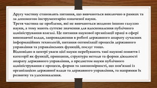 Другу частину становлять питання, що вивчаються виключно в рамках та
за допомогою інструментарію означеної науки.
Третя частина це проблеми, які не вивчаються жодною іншою галуззю
науки, а тому мають суттєве значення для вдосконалення публічного
адміністрування взагалі. Це питання наукової організації праці в сфері
виконавчої влади, запровадження в роботі державного апарату сучасних
інформаційних технологій, питання оптимізації процесів державного
управління та управлінських функцій, послуг тощо.
Відповідно в центрі уваги цієї науки перебувають такі наукові поняття і
категорії як функції, принципи, структура методи та форми діяльності
апарату державного управління, а предметом науки публічного
адміністрування є процеси, форми та закономірності, що пов’язані із
організацією державної влади та державного управління, та напрямки їх
розвитку та удосконалення.
 