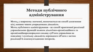 Методи публічного
адміністрування
Метод, у широкому значенні, визначається як спосіб досягнення
цілі, певним чином упорядкована діяльність.
Метод публічного адміністрування - це спосіб практичної реалізації
управлінських функцій шляхом діалогічно-організаційного та
організаційнорозпорядчого впливу суб'єкта управління на
поведінку і суспільну діяльність керованого об'єкта з метою
реалізації їх взаємоузгоджених інтересів.
 
