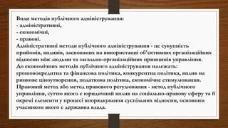 Види методів публічного адміністрування:
- адміністративні,
- економічні,
- правові.
Адміністративні методи публічного адміністрування - це сукупність
прийомів, впливів, заснованих на використанні об'єктивних організаційних
відносин між людьми та загально-організаційних принципів управління.
До економічних методів публічного адміністрування належать:
грошовокредитна та фінансова політика, конкурентна політика, вплив на
ринкове ціноутворення, податкова політика, економічне стимулювання.
Правовий метод або метод правового регулювання - метод публічного
управління, суттю якого є юридичний вплив на соціально-правову сферу та її
окремі елементи у процесі впорядкування суспільних відносин, основним
учасником якого є державна влада.
 
