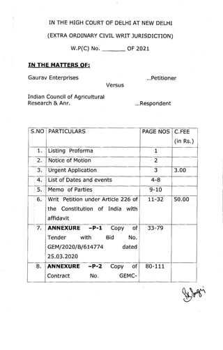 IN THE HIGH COURT OF DELHI AT NEW DELHI
(EXTRA ORDINARY CIVIL WRIT JURISDICTION)
W.P(C) No. ___
. OF 2021
IN THE MATTERS OF:
Gaurav Enterprises ...Petitioner
Versus
Indian Council of Agricultural
Research & Anr. ...Respondent
S.NO PARTICULARS PAGE NOS
1. Listing Proforma 1
2. Notice of Motion 2
3. Urgent Application 3
4. List of Dates and events 4-8
5
. . Memo of Parties 9-10
~ 6. Writ Petition under Article 226 of 11-32
the Constitution of India with
affidavit
~ 7. ANNEXURE -P-l Copy of 33-79
Tender with Bid No.
GEM/2020/B/614774 dated
25.03.2020
8. ANNEXURE -P-2 Copy of 80-111
Contract No. GEMC-
C.FEE
(in Rs.)
3.00
50.00
 