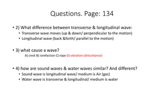 Questions. Page: 134
• 2) What difference between transverse & longitudinal wave:
• Transverse wave moves (up & down/ perpendicular to the motion)
• Longitudinal wave (back &forth/ parallel to the motion)
• 3) what cause a wave?
A) crest B) rarefaction C) rope D) vibration (disturbance)
• 4) how are sound waves & water waves similar? And different?
• Sound wave is longitudinal wave/ medium is Air (gas)
• Water wave is transverse & longitudinal/ medium is water
 