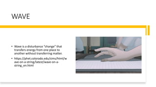 WAVE
• Wave is a disturbance “change” that
transfers energy from one place to
another without transferring matter.
• https://phet.colorado.edu/sims/html/w
ave-on-a-string/latest/wave-on-a-
string_en.html
 
