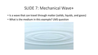 SLIDE 7: Mechanical Wave+
• Is a wave that can travel through matter (solids, liquids, and gases)
• What is the medium in this example? LMS question
 