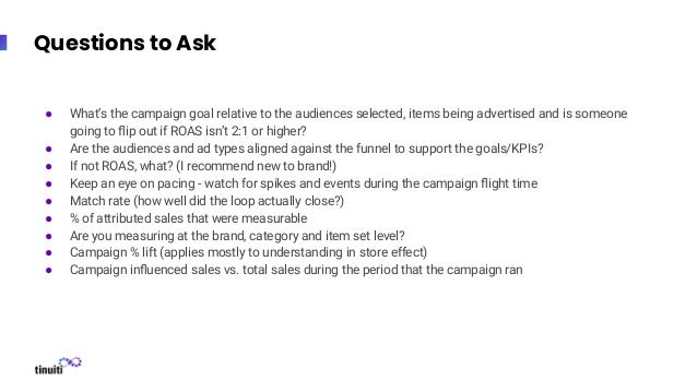 Questions to Ask
● What’s the campaign goal relative to the audiences selected, items being advertised and is someone
going to ﬂip out if ROAS isn’t 2:1 or higher?
● Are the audiences and ad types aligned against the funnel to support the goals/KPIs?
● If not ROAS, what? (I recommend new to brand!)
● Keep an eye on pacing - watch for spikes and events during the campaign ﬂight time
● Match rate (how well did the loop actually close?)
● % of attributed sales that were measurable
● Are you measuring at the brand, category and item set level?
● Campaign % lift (applies mostly to understanding in store effect)
● Campaign inﬂuenced sales vs. total sales during the period that the campaign ran
 