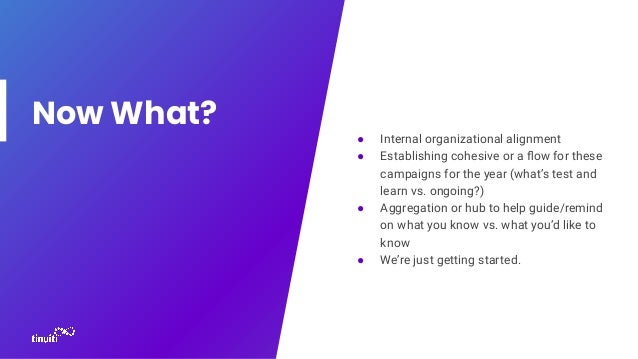 Now What?
● Internal organizational alignment
● Establishing cohesive or a ﬂow for these
campaigns for the year (what’s test and
learn vs. ongoing?)
● Aggregation or hub to help guide/remind
on what you know vs. what you’d like to
know
● We’re just getting started.
 