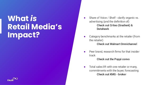 What is
Retail Media’s
Impact?
● Share of Voice / Shelf - clarify organic vs.
advertising (and the deﬁnition of)
Check out Criteo (Gradient) &
Datahawk
● Category benchmarks at the retailer (from
the retailer)
Check out Walmart Omnichannel
● Peer brand, research ﬁrms for that insider
track
Check out the Poppi convo
● Total sales lift with one retailer or many,
commitments with the buyer, forecasting
Check out KMG - broker
 