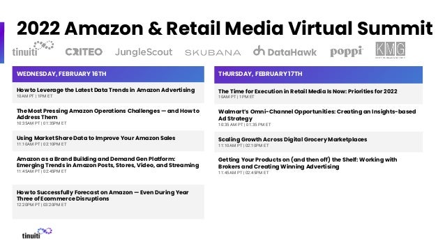 2022 Amazon & Retail Media Virtual Summit
WEDNESDAY, FEBRUARY 16TH
How to Leverage the Latest Data Trends in Amazon Advertising
10AM PT | 1PM ET
The Most Pressing Amazon Operations Challenges — and How to
Address Them
10:35AM PT | 01:35PM ET
Using Market Share Data to Improve Your Amazon Sales
11:10AM PT | 02:10PM ET
Amazon as a Brand Building and Demand Gen Platform:
Emerging Trends in Amazon Posts, Stores, Video, and Streaming
11:45AM PT | 02:45PM ET
How to Successfully Forecast on Amazon — Even During Year
Three of Ecommerce Disruptions
12:20PM PT | 03:20PM ET
THURSDAY, FEBRUARY 17TH
The Time for Execution in Retail Media Is Now: Priorities for 2022
10AM PT | 1PM ET
Walmart’s Omni-Channel Opportunities: Creating an Insights-based
Ad Strategy
10:35 AM PT | 01:35 PM ET
Scaling Growth Across Digital Grocery Marketplaces
11:10AM PT | 02:10PM ET
Getting Your Products on (and then off) the Shelf: Working with
Brokers and Creating Winning Advertising
11:45AM PT | 02:45PM ET
 