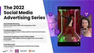 The 2022
Social Media
Advertising Series
Social Media Marketing
What Successful Leaders Need To Be Thinking About in 2022
10am PT | 1pm ET
Creating Engaging Videos
Everything You Need To Know To Produce Authentic Content Across Channels
10:35am PT | 1:35pm ET
Contextual Targeting in a Post-Privacy World
A Great Place to Start is Reddit, the World’s Largest Online “Community of
Communities”
11:10am PT | 2:10pm ET
Panel Discussion
The New Blueprint for Social Measurement Given Privacy Changes
11:45am PT | 2:45pm
 