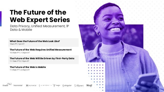 The Future of the
Web Expert Series
What Does the Future of the Web Look Like?
10am PT | 1pm ET
The Future of the Web Requires Unified Measurement
10:35am PT | 1:35pm ET
The Future of the Web Will Be Driven by First-Party Data
11:10am PT| 2:10pm ET
The Future of the Web Is Mobile
11:45am PT | 2:45pm ET
Data Privacy, Unified Measurement, 1P
Data & Mobile
 