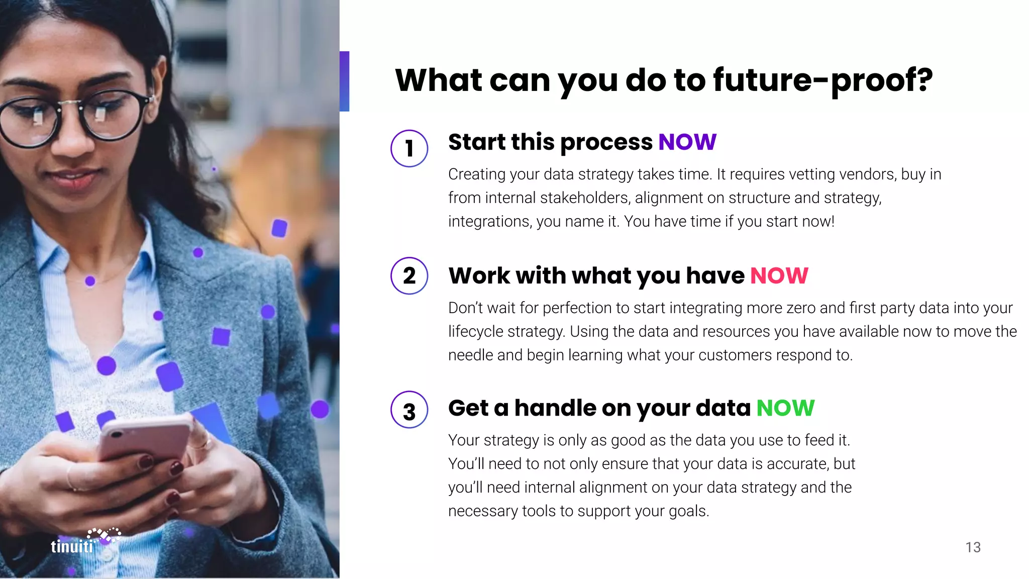 What can you do to future-proof?
13
Start this process NOW
Creating your data strategy takes time. It requires vetting vendors, buy in
from internal stakeholders, alignment on structure and strategy,
integrations, you name it. You have time if you start now!
Work with what you have NOW
Don’t wait for perfection to start integrating more zero and ﬁrst party data into your
lifecycle strategy. Using the data and resources you have available now to move the
needle and begin learning what your customers respond to.
1
2
Get a handle on your data NOW
Your strategy is only as good as the data you use to feed it.
You’ll need to not only ensure that your data is accurate, but
you’ll need internal alignment on your data strategy and the
necessary tools to support your goals.
3
 