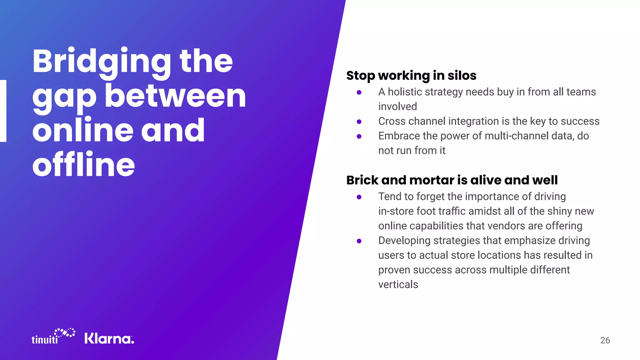 Bridging the
gap between
online and
offline
Stop working in silos
● A holistic strategy needs buy in from all teams
involved
● Cross channel integration is the key to success
● Embrace the power of multi-channel data, do
not run from it
Brick and mortar is alive and well
● Tend to forget the importance of driving
in-store foot traﬃc amidst all of the shiny new
online capabilities that vendors are offering
● Developing strategies that emphasize driving
users to actual store locations has resulted in
proven success across multiple different
verticals
26
 