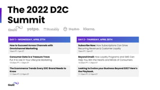 The 2022 D2C
Summit
DAY 1 - WEDNESDAY, APRIL 27TH
How to Succeed Across Channels with
Omnichannel Marketing
10am PT | 1pm ET
Consumer Data is a Treasure Trove
Put it to Use in Your Lifecycle Marketing
10:35am PT | 1:35pm ET
The Ecommerce Trends Every D2C Brand Needs to
Know
11:10am PT | 2:10pm ET
DAY 2 - THURSDAY, APRIL 28TH
Subscribe Now: How Subscriptions Can Drive
Recurring Revenue & Customer Loyalty
10am PT | 1pm ET
Beyond Email: How Loyalty Programs and SMS Can
Help You Win the Hearts and Minds of Consumers
10:35am PT | 1:35pm ET
Looking to Evolve your Business Beyond D2C? Here’s
the Playbook.
11:10am PT | 2:10pm ET
 