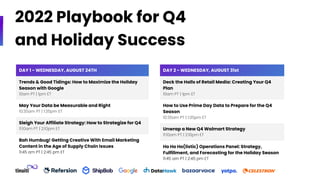 2022 Playbook for Q4
and Holiday Success
DAY 1 - WEDNESDAY, AUGUST 24TH
Trends & Good Tidings: How to Maximize the Holiday
Season with Google
10am PT | 1pm ET
May Your Data be Measurable and Right
10:35am PT | 1:35pm ET
Sleigh Your Affiliate Strategy: How to Strategize for Q4
11:10am PT | 2:10pm ET
Bah Humbug! Getting Creative With Email Marketing
Content in the Age of Supply Chain Issues
11:45 am PT | 2:45 pm ET
DAY 2 - WEDNESDAY, AUGUST 31st
Deck the Halls of Retail Media: Creating Your Q4
Plan
10am PT | 1pm ET
How to Use Prime Day Data to Prepare for the Q4
Season
10:35am PT | 1:35pm ET
Unwrap a New Q4 Walmart Strategy
11:10am PT | 2:10pm ET
Ho Ho Ho(listic) Operations Panel: Strategy,
Fulfillment, and Forecasting for the Holiday Season
11:45 am PT | 2:45 pm ET
 