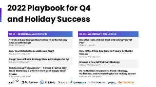 2022 Playbook for Q4
and Holiday Success
DAY 1 - WEDNESDAY, AUGUST 24TH
Trends & Good Tidings: How to Maximize the Holiday
Season with Google
10am PT | 1pm ET
May Your Data be Measurable and Right
10:35am PT | 1:35pm ET
Sleigh Your Affiliate Strategy: How to Strategize for Q4
11:10am PT | 2:10pm ET
Bah humbug! No inventory! — Getting Creative With
Email Marketing Content in the Age of Supply Chain
Snafus
11:45 am PT | 2:45 pm ET
DAY 2 - WEDNESDAY, AUGUST 31st
Deck the Halls of Retail Media: Creating Your Q4
Plan
10am PT | 1pm ET
How to Use Prime Day Data to Prepare for the Q4
Season
10:35am PT | 1:35pm ET
Unwrap a New Q4 Walmart Strategy
11:10am PT | 2:10pm ET
Ho Ho Ho(listic) Operations Panel: Strategy,
Fulfillment, and Forecasting for the Holiday Season
11:45 am PT | 2:45 pm ET
 