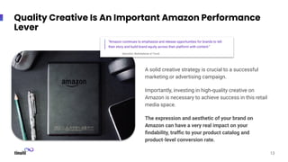A solid creative strategy is crucial to a successful
marketing or advertising campaign.
Importantly, investing in high-quality creative on
Amazon is necessary to achieve success in this retail
media space.
The expression and aesthetic of your brand on
Amazon can have a very real impact on your
ﬁndability, traﬃc to your product catalog and
product-level conversion rate.
13
Quality Creative Is An Important Amazon Performance
Lever
 