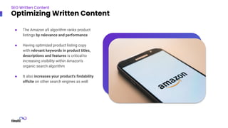 ● The Amazon a9 algorithm ranks product
listings by relevance and performance
● Having optimized product listing copy
with relevant keywords in product titles,
descriptions and features is critical to
increasing visibility within Amazon’s
organic search algorithm
● It also increases your product’s ﬁndability
offsite on other search engines as well
SEO Written Content
Optimizing Written Content
 