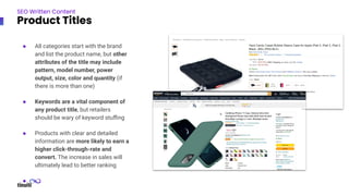 SEO Written Content
Product Titles
● All categories start with the brand
and list the product name, but other
attributes of the title may include
pattern, model number, power
output, size, color and quantity (if
there is more than one)
● Keywords are a vital component of
any product title, but retailers
should be wary of keyword stuﬃng
● Products with clear and detailed
information are more likely to earn a
higher click-through-rate and
convert. The increase in sales will
ultimately lead to better ranking
●
 