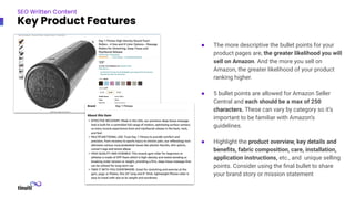 ● The more descriptive the bullet points for your
product pages are, the greater likelihood you will
sell on Amazon. And the more you sell on
Amazon, the greater likelihood of your product
ranking higher.
● 5 bullet points are allowed for Amazon Seller
Central and each should be a max of 250
characters. These can vary by category so it’s
important to be familiar with Amazon’s
guidelines.
● Highlight the product overview, key details and
beneﬁts, fabric composition, care, installation,
application instructions, etc., and unique selling
points. Consider using the ﬁnal bullet to share
your brand story or mission statement
SEO Written Content
Key Product Features
 