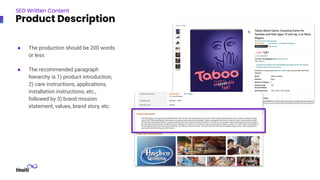 ● The production should be 200 words
or less
● The recommended paragraph
hierarchy is 1) product introduction,
2) care instructions, applications,
installation instructions, etc.,
followed by 3) brand mission
statement, values, brand story, etc.
SEO Written Content
Product Description
 