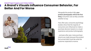 Alongside the product title, your
product photography will be the ﬁrst
thing consumers see as they consider
whether to buy
Year after year, consumer psychology
studies show that the majority of
consumers are inﬂuenced to make a
purchase decision based on a visual
experience and product photography
…and year after year, many purchase
returns are made because the product
that arrived didn’t look like what the
customer expected to receive.
26
Detail Page Imagery and Video Gallery
A Brand’s Visuals Influence Consumer Behavior, For
Better And For Worse
 