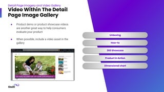 Detail Page Imagery and Video Gallery
Video Within The Detail
Page Image Gallery
Unboxing
How-to
360 Showcase
Product in Action
Dimensional chart
● Product demo or product showcase videos
are another great way to help consumers
evaluate your product
● When possible, include a video asset in the
gallery
 
