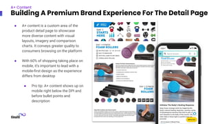 ● A+ content is a custom area of the
product detail page to showcase
more diverse content with visual
layouts, imagery and comparison
charts. It conveys greater quality to
consumers browsing on the platform
● With 60% of shopping taking place on
mobile, it’s important to lead with a
mobile-ﬁrst design as the experience
differs from desktop
● Pro tip: A+ content shows up on
mobile right below the DPI and
before bullet points and
description
A+ Content
Building A Premium Brand Experience For The Detail Page
 
