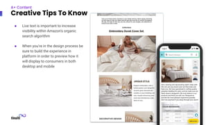 ● Live text is important to increase
visibility within Amazon’s organic
search algorithm
● When you’re in the design process be
sure to build the experience in
platform in order to preview how it
will display to consumers in both
desktop and mobile
A+ Content
Creative Tips To Know
 