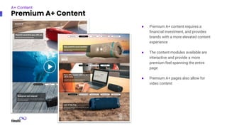 ● Premium A+ content requires a
ﬁnancial investment, and provides
brands with a more elevated content
experience
● The content modules available are
interactive and provide a more
premium feel spanning the entire
page
● Premium A+ pages also allow for
video content
A+ Content
Premium A+ Content
● Premium A+ content requires a
ﬁnancial investment, and provides
brands with a more elevated content
experience
● The content modules available are
interactive and provide a more
premium feel spanning the entire
page
● Premium A+ pages also allow for
video content
 