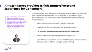 Amazon Stores Provides a Rich, Immersive Brand
Experience for Consumers
– AJ Swamy, Director, Business Development
“The main beneﬁt of Amazon Stores is
to provide customized content to
potential customers and introduce
prospective customers to your brand.
Each page gives you the opportunity to
brand it ‘your way’ with lots of
supportive content and freedom. It’s
basically like designing your own
website on Amazon.”
Customers expect more meaningful experiences from the brands they know and
your Amazon digital storefront is just as important as your website or your
physical presence. For prospective clients it’s an opportunity to leave a great
initial impression.
● Build credibility and trust through a branded experience
● Fully customizable for promotional and seasonal purposes
● The only zone without competitor ads across the marketplace
● Indexed in Amazon’s Search Engine Results Page (SERP)
● Most PPC and search dollars should funnel to this page for consumers to
get exposure to your brand and larger product offering
 