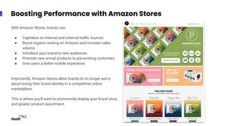 Boosting Performance with Amazon Stores
With Amazon Stores, brands can:
● Capitalize on internal and external traﬃc sources
● Boost organic ranking on Amazon and increase sales
volume
● Introduce your brand to new audiences
● Promote new arrival products to pre-existing customers
● Give users a better mobile experience
Importantly, Amazon Stores allow brands to no longer worry
about losing their brand identity in a competitive online
marketplace.
This is where you’ll want to prominently display your brand story
and greater product assortment.
 