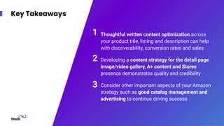 Key Takeaways
Thoughtful written content optimization across
your product title, listing and description can help
with discoverability, conversion rates and sales
Developing a content strategy for the detail page
image/video gallery, A+ content and Stores
presence demonstrates quality and credibility
Consider other important aspects of your Amazon
strategy such as good catalog management and
advertising to continue driving success
1
2
3
 