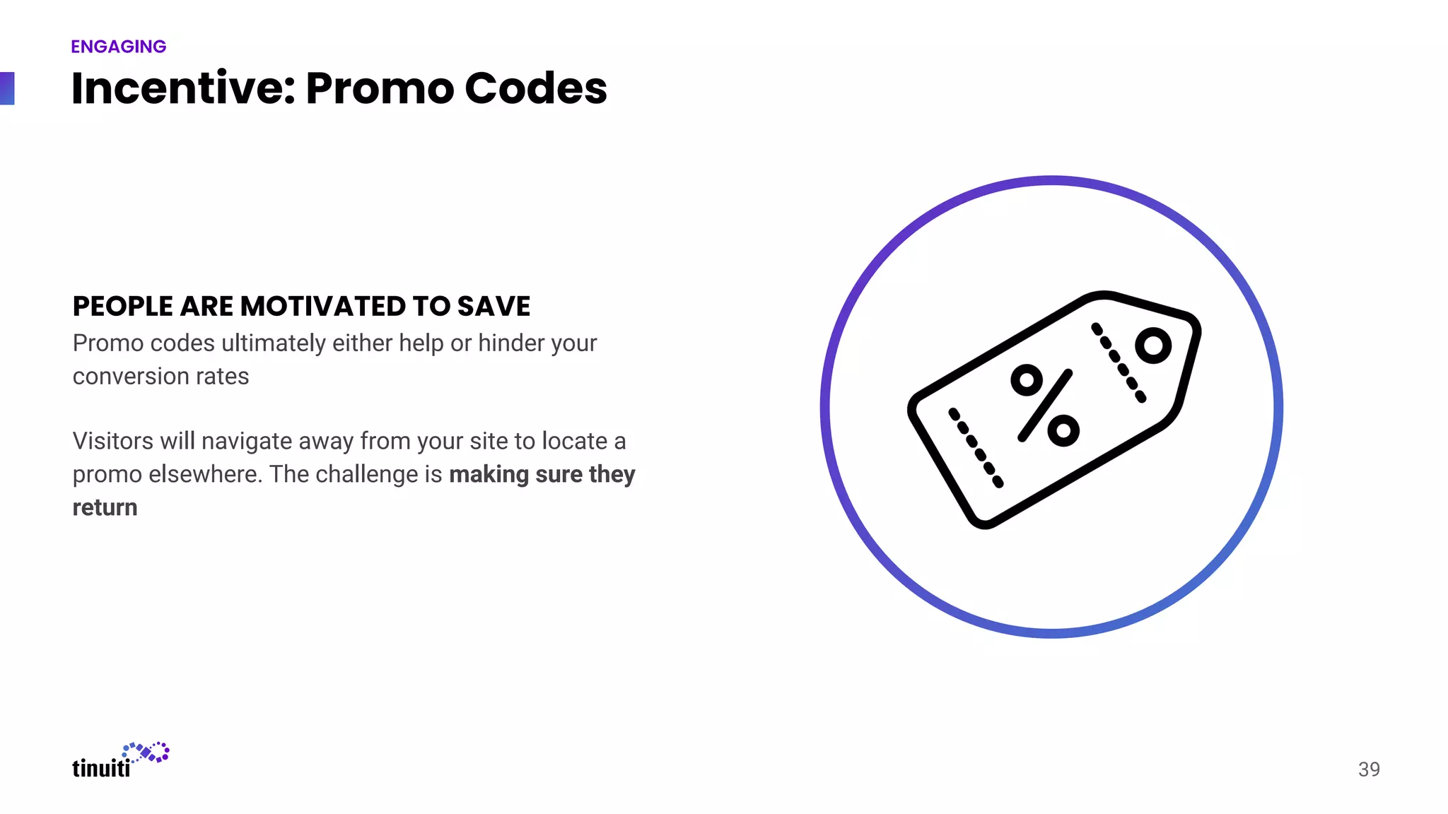 Incentive: Promo Codes
PEOPLE ARE MOTIVATED TO SAVE
Promo codes ultimately either help or hinder your
conversion rates
Visitors will navigate away from your site to locate a
promo elsewhere. The challenge is making sure they
return
39
ENGAGING
 