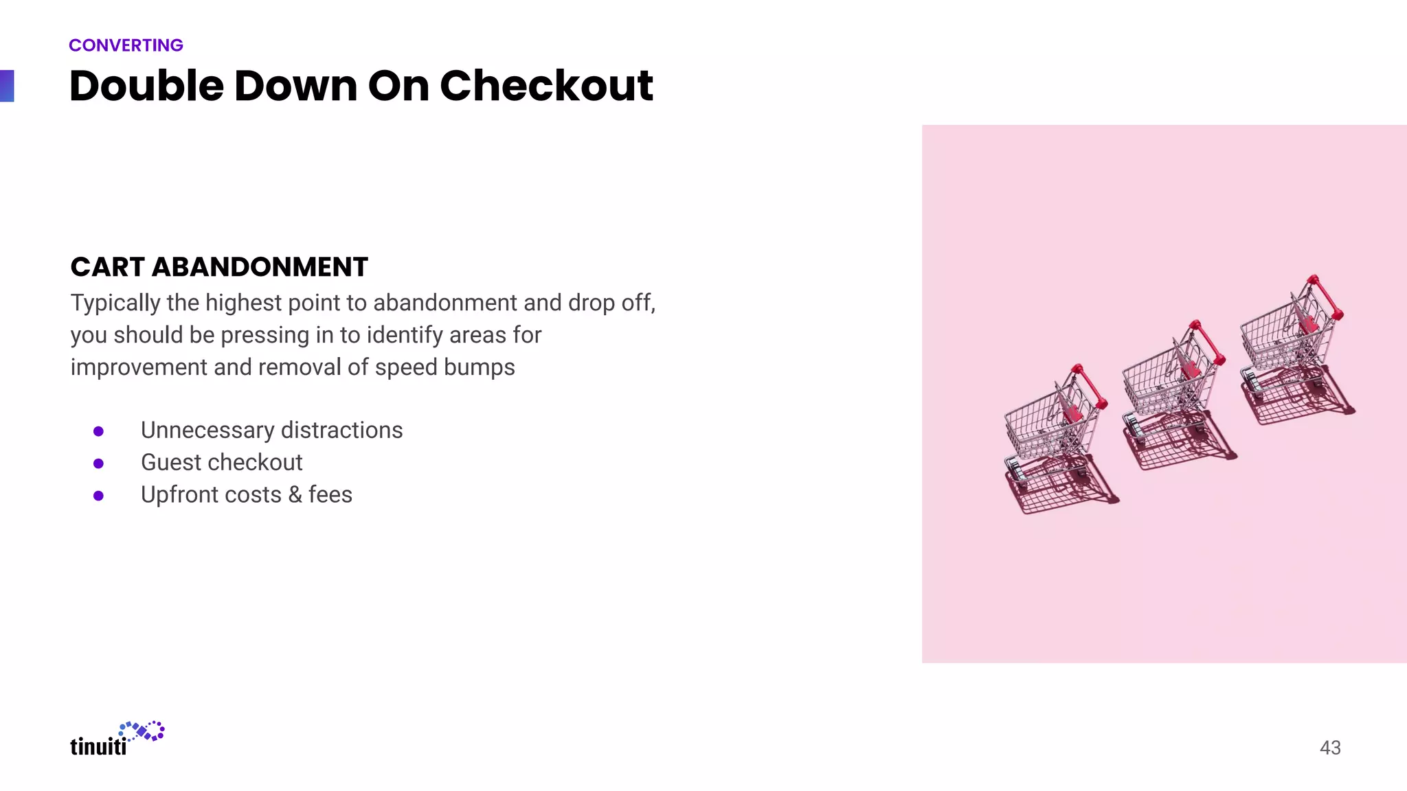 Double Down On Checkout
43
CONVERTING
CART ABANDONMENT
Typically the highest point to abandonment and drop off,
you should be pressing in to identify areas for
improvement and removal of speed bumps
● Unnecessary distractions
● Guest checkout
● Upfront costs & fees
 