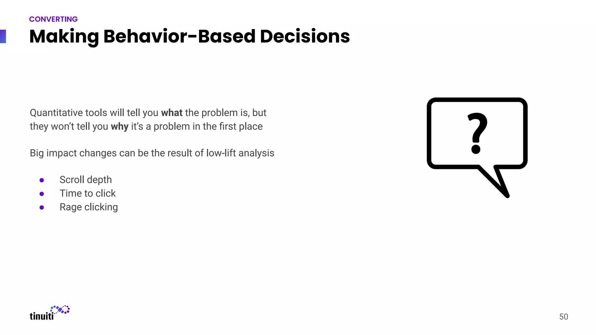 Making Behavior-Based Decisions
50
CONVERTING
Quantitative tools will tell you what the problem is, but
they won’t tell you why it’s a problem in the ﬁrst place
Big impact changes can be the result of low-lift analysis
● Scroll depth
● Time to click
● Rage clicking
 