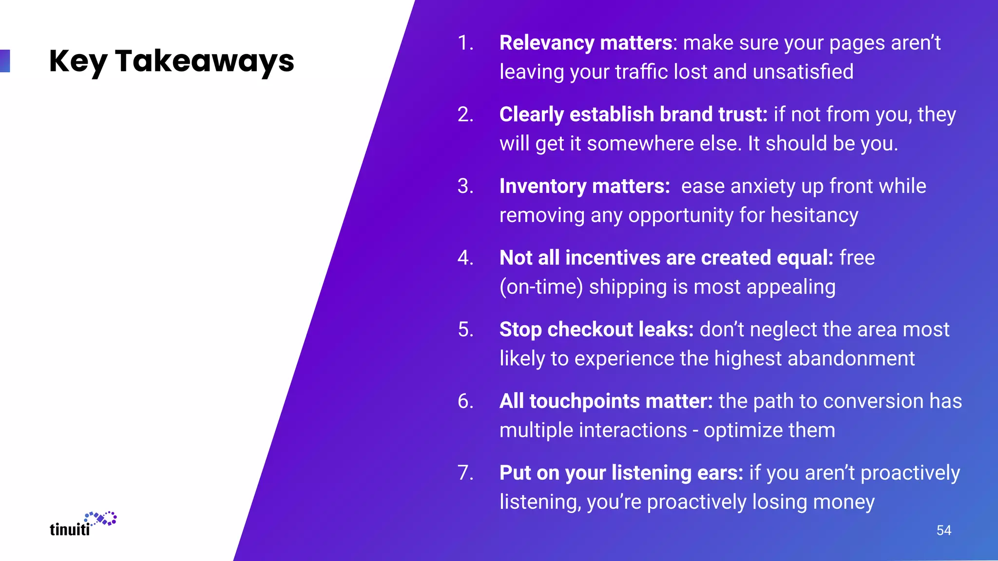 1. Relevancy matters: make sure your pages aren’t
leaving your traﬃc lost and unsatisﬁed
2. Clearly establish brand trust: if not from you, they
will get it somewhere else. It should be you.
3. Inventory matters: ease anxiety up front while
removing any opportunity for hesitancy
4. Not all incentives are created equal: free
(on-time) shipping is most appealing
5. Stop checkout leaks: don’t neglect the area most
likely to experience the highest abandonment
6. All touchpoints matter: the path to conversion has
multiple interactions - optimize them
7. Put on your listening ears: if you aren’t proactively
listening, you’re proactively losing money
Key Takeaways
54
 