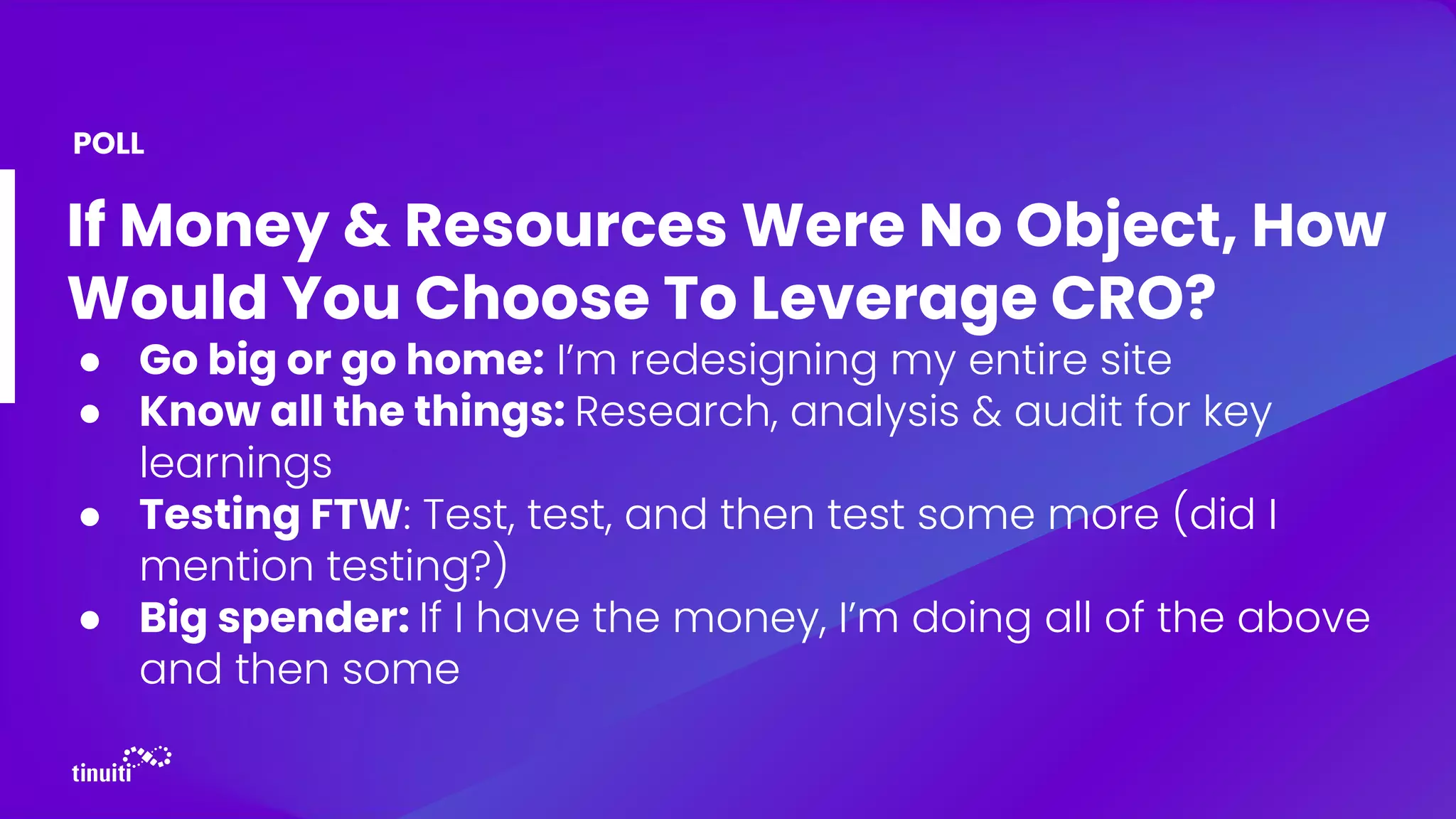 If Money & Resources Were No Object, How
Would You Choose To Leverage CRO?
● Go big or go home: I’m redesigning my entire site
● Know all the things: Research, analysis & audit for key
learnings
● Testing FTW: Test, test, and then test some more (did I
mention testing?)
● Big spender: If I have the money, I’m doing all of the above
and then some
POLL
 