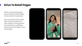 Screenshot
Screenshot
Screenshot
Drive To Retail Pages
20
Creator content should always
have a strong CTA and the ability
for end customer to take action.
Why not have them drive to retail
sites if they are inspired to do
more research or even purchase?
Drive to eComm is no different
than driving to a DTC page or other
owned pages.
 