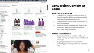 Conversion Content At
Scale
WHY THIS IS BENEFICIAL
● Content is hard, costly and time consuming to
create, so why not repurpose Inﬂuencer content
in Retail experiences for eﬃciencies.
● Content could be used in either owned pages or
through paid media.
● Inﬂuencer content is relatable and gives the end
consumer a feeling of trust and authenticity
which could aid in conversions.
THINGS TO REMEMBER
● Creative direction to be provided in Inﬂuencer
brief to ensure we get proper dimensions, type of
content, etc.
● Usage rights/lengths to be negotiated at
contracting (and normally come at an additional
cost).
21
 