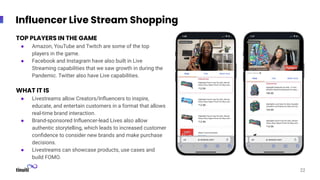 Screenshot
Screenshot
Influencer Live Stream Shopping
22
TOP PLAYERS IN THE GAME
● Amazon, YouTube and Twitch are some of the top
players in the game.
● Facebook and Instagram have also built in Live
Streaming capabilities that we saw growth in during the
Pandemic. Twitter also have Live capabilities.
WHAT IT IS
● Livestreams allow Creators/Inﬂuencers to inspire,
educate, and entertain customers in a format that allows
real-time brand interaction.
● Brand-sponsored Inﬂuencer-lead Lives also allow
authentic storytelling, which leads to increased customer
conﬁdence to consider new brands and make purchase
decisions.
● Livestreams can showcase products, use cases and
build FOMO.
 